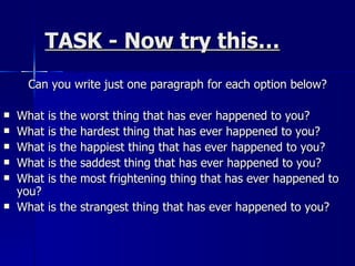 TASK - Now try this… Can you write just one paragraph for each option below? What is the worst thing that has ever happened to you? What is the hardest thing that has ever happened to you? What is the happiest thing that has ever happened to you? What is the saddest thing that has ever happened to you? What is the most frightening thing that has ever happened to you? What is the strangest thing that has ever happened to you? 