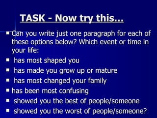 TASK - Now try this… Can you write just one paragraph for each of these options below? Which event or time in your life: has most shaped you has made you grow up or mature has most changed your family has been most confusing showed you the best of people/someone showed you the worst of people/someone? 