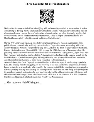 Three Examples Of Ultranationalism
Nationalism involves an individual identifying with, or becoming attached to one s nation. A nation
often trying to develop people s nationalism within their country. Nationalism will lead to a state of
ultranationalism an extreme form of nationalism ultranationalists are often fanatically loyal to their
own nation and hostile and racist toward other nations. Three examples of ultranationalists are
Hirohito(Japan), Adolf Hitler(Germany), and Joseph Stalin(Russia).
During WWI, increased Japanese exports to western countries gave Japan a great success both
politically and economically; suddenly, when the Great Depression stated, the trading with other
country failed and Japanese suffered for a long time. And after the death of Crown Prince Yoshihito,
his son Hirohito Emperor Showa (1901 1989) became the 124th Emperor of Japan according. He
gradually turned his country toward ultranationalism and militarism. During WWII, Japan allied with
Nazi Germany and attacked nearly all of its Asian neighbors, also launched a surprise assault on the
Pearl Harbor to express his sovereignty. Although Hirohito later portrayed himself as a powerless
constitutional monarch, many ... Show more content on Helpwriting.net ...
As stated above that Great Depression created harsh condition for Japan, it hit Germany especially
hard. The country was still struggling for the recovery of the war and the loss of colonies, Germans
began to look for a strong leader who could fix the country. Adolf Hitler promised to restore people s
national pride by making their country the leading nation. Hitler and his Nazi party used propaganda
to spread out ideas of nationalism, he also used powerful public address system, careful staging and
skilful architectural design. As an effective dictator, Hitler was at the centre of WWII in Europe and
the Holocaust (genocide of about six million Jews by the Nazis during
... Get more on HelpWriting.net ...
 
