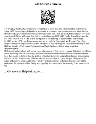 Mt. Everest s Success
Mt. Everest, standing 8,850 meters above sea level is taller than any other mountain in the world.
Since 1922, hundreds of climbers have attempted to climb this treacherous mountain located in the
Himalayan Ridge, whose summit ridge separates Nepal and Tibet. By 1996, the number of successful
ascents totaled 846, with more than half occurring between 1992 1996. Sadly, this achievement did
not come without loss of life, as 148 have perished while trying to complete this achievement.
In 1996, a total of 30 expeditions would attempt to reach the Summit of Mt. Everest. Two of the
largest commercial expeditions would be attempted in May of that year, under the leadership of Rob
Hall, co founder of Adventure Consultants, and Scott Fischer, ... Show more content on
Helpwriting.net ...
Both teams had members with a wide range of experience. There is no evidence that either expedition
leader spent any time on evaluating the teams created to understand the ability of team members or
how they would perform within the context of the task they were undertaking. Further complicating
this was the fact that the teams did not make the best use of their expert Sherpas. Sherpas are the
locals of Khumbu, a region of Nepal. They live in the mountains and are intimately aware of the
conditions the teams would be facing, and arguably have more expertise than any other members of
the
... Get more on HelpWriting.net ...
 