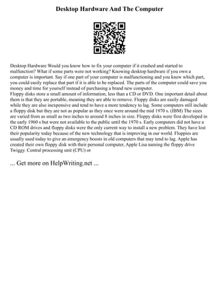 Desktop Hardware And The Computer
Desktop Hardware Would you know how to fix your computer if it crashed and started to
malfunction? What if some parts were not working? Knowing desktop hardware if you own a
computer is important. Say if one part of your computer is malfunctioning and you knew which part,
you could easily replace that part if it is able to be replaced. The parts of the computer could save you
money and time for yourself instead of purchasing a brand new computer.
Floppy disks store a small amount of information, less than a CD or DVD. One important detail about
them is that they are portable, meaning they are able to remove. Floppy disks are easily damaged
while they are also inexpensive and tend to have a more tendency to lag. Some computers still include
a floppy disk but they are not as popular as they once were around the mid 1970 s. (IBM) The sizes
are varied from as small as two inches to around 8 inches in size. Floppy disks were first developed in
the early 1960 s but were not available to the public until the 1970 s. Early computers did not have a
CD ROM drives and floppy disks were the only current way to install a new problem. They have lost
their popularity today because of the new technology that is improving in our world. Floppies are
usually used today to give an emergency boosts in old computers that may tend to lag. Apple has
created their own floppy disk with their personal computer, Apple Lisa naming the floppy drive
Twiggy. Central processing unit (CPU) or
... Get more on HelpWriting.net ...
 