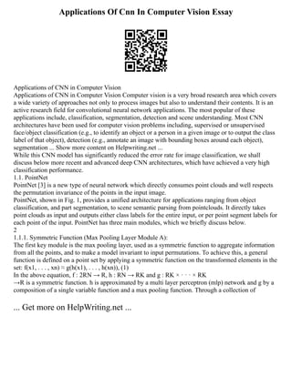 Applications Of Cnn In Computer Vision Essay
Applications of CNN in Computer Vision
Applications of CNN in Computer Vision Computer vision is a very broad research area which covers
a wide variety of approaches not only to process images but also to understand their contents. It is an
active research field for convolutional neural network applications. The most popular of these
applications include, classification, segmentation, detection and scene understanding. Most CNN
architectures have been used for computer vision problems including, supervised or unsupervised
face/object classification (e.g., to identify an object or a person in a given image or to output the class
label of that object), detection (e.g., annotate an image with bounding boxes around each object),
segmentation ... Show more content on Helpwriting.net ...
While this CNN model has significantly reduced the error rate for image classification, we shall
discuss below more recent and advanced deep CNN architectures, which have achieved a very high
classification performance.
1.1. PointNet
PointNet [3] is a new type of neural network which directly consumes point clouds and well respects
the permutation invariance of the points in the input image.
PointNet, shown in Fig. 1, provides a unified architecture for applications ranging from object
classification, and part segmentation, to scene semantic parsing from pointclouds. It directly takes
point clouds as input and outputs either class labels for the entire input, or per point segment labels for
each point of the input. PointNet has three main modules, which we briefly discuss below.
2
1.1.1. Symmetric Function (Max Pooling Layer Module A):
The first key module is the max pooling layer, used as a symmetric function to aggregate information
from all the points, and to make a model invariant to input permutations. To achieve this, a general
function is defined on a point set by applying a symmetric function on the transformed elements in the
set: f(x1, . . . , xn) ≈ g(h(x1), . . . , h(xn)), (1)
In the above equation, f : 2RN → R, h : RN → RK and g : RK × · · · × RK
→R is a symmetric function. h is approximated by a multi layer perceptron (mlp) network and g by a
composition of a single variable function and a max pooling function. Through a collection of
... Get more on HelpWriting.net ...
 
