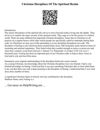 Christian Disciplines Of The Spiritual Realm
Introduction
The classic Disciplines of the spiritual life call us to move beyond surface living into the depths. They
invite us to explore the inner caverns of the spiritual realm. They urge us to be the answer to a hollow
world. There are many different but important Christian disciplines. Some that as Christian we all
practice on a regular basses while other which people are specifically called to undertake during their
walk. As Christians we may never fully participate in every discipline throughout our walk. The
discipline of fasting is one which has been around before Jesus, Old Testament saints fasted at times of
mourning and national repentance. They fasted when they needed strength or mercy or persevere and
when they wanted a word from God (see 1 Samuel 7:6, Nehemiah 1:4, Esther 4:16). For over 2
thousand years, Fasting has been an important part of our Christian walk, to help us draw closer to
God and to rely and trust Him more.
Summaries your original understanding of the discipline before the course started.
As a young Christian, my knowledge about the Christian disciplines was very limited. I had a very
limited knowledge on fasting. I believed that is was just something Christians did, as God called them
to do, not that there was such a deep meaning to the discipline of fasting. I understood that it was what
Jesus did a number of times.
A significant Christian figure in history who has contributed to the discipline.
Matthew Henry said, Fasting is a
... Get more on HelpWriting.net ...
 