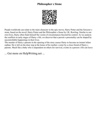 Philosopher s Stone
People worldwide can relate to the main character in the epic movie, Harry Potter and the Sorcerer s
stone, based on the novel, Harry Potter and the Philosopher s Stone by J.K. Rowling. Similar to our
own lives, Harry often finds himself the victim of circumstances beyond his control. As we analyze
the conflicts in early stages of Harry s life, we discover that a person s personality can be shaped by
uncontrollable happenings in their lives.
The murder of Harry s parents in the opening of the story causes Harry to become an instant infant
orphan. He is left on the door step at the home of his mother s sister by a close friend of Harry s
parents. Much like a baby who is dependent on others for survival, events in a person s life can leave
... Get more on HelpWriting.net ...
 
