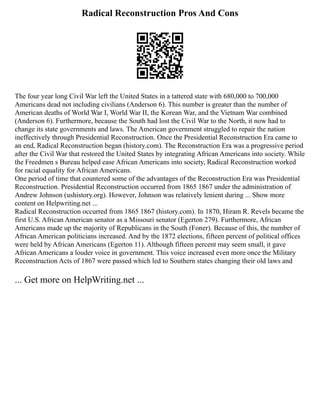 Radical Reconstruction Pros And Cons
The four year long Civil War left the United States in a tattered state with 680,000 to 700,000
Americans dead not including civilians (Anderson 6). This number is greater than the number of
American deaths of World War I, World War II, the Korean War, and the Vietnam War combined
(Anderson 6). Furthermore, because the South had lost the Civil War to the North, it now had to
change its state governments and laws. The American government struggled to repair the nation
ineffectively through Presidential Reconstruction. Once the Presidential Reconstruction Era came to
an end, Radical Reconstruction began (history.com). The Reconstruction Era was a progressive period
after the Civil War that restored the United States by integrating African Americans into society. While
the Freedmen s Bureau helped ease African Americans into society, Radical Reconstruction worked
for racial equality for African Americans.
One period of time that countered some of the advantages of the Reconstruction Era was Presidential
Reconstruction. Presidential Reconstruction occurred from 1865 1867 under the administration of
Andrew Johnson (ushistory.org). However, Johnson was relatively lenient during ... Show more
content on Helpwriting.net ...
Radical Reconstruction occurred from 1865 1867 (history.com). In 1870, Hiram R. Revels became the
first U.S. African American senator as a Missouri senator (Egerton 279). Furthermore, African
Americans made up the majority of Republicans in the South (Foner). Because of this, the number of
African American politicians increased. And by the 1872 elections, fifteen percent of political offices
were held by African Americans (Egerton 11). Although fifteen percent may seem small, it gave
African Americans a louder voice in government. This voice increased even more once the Military
Reconstruction Acts of 1867 were passed which led to Southern states changing their old laws and
... Get more on HelpWriting.net ...
 