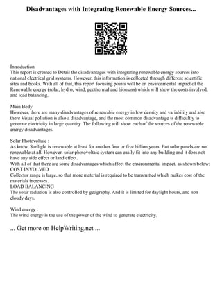 Disadvantages with Integrating Renewable Energy Sources...
Introduction
This report is created to Detail the disadvantages with integrating renewable energy sources into
national electrical grid systems. However, this information is collected through different scientific
sites and books. With all of that, this report focusing points will be on environmental impact of the
Renewable energy (solar, hydro, wind, geothermal and biomass) which will show the costs involved,
and load balancing.
Main Body
However, there are many disadvantages of renewable energy in low density and variability and also
there Visual pollution is also a disadvantage, and the most common disadvantage is difficultly to
generate electricity in large quantity. The following will show each of the sources of the renewable
energy disadvantages.
Solar Photovoltaic :
As know, Sunlight is renewable at least for another four or five billion years. But solar panels are not
renewable at all. However, solar photovoltaic system can easily fit into any building and it does not
have any side effect or land effect.
With all of that there are some disadvantages which affect the environmental impact, as shown below:
COST INVOLVED
Collector range is large, so that more material is required to be transmitted which makes cost of the
materials increases.
LOAD BALANCING
The solar radiation is also controlled by geography. And it is limited for daylight hours, and non
cloudy days.
Wind energy :
The wind energy is the use of the power of the wind to generate electricity.
... Get more on HelpWriting.net ...
 