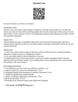 Airasia Case
Executive Summary: AirAisa Case Analysis
INTRODUCTION
AirAsia is low cost airlines which operates in Malaysia. It builds unique products too fit their aim
which is provide low fares airlines and high quality services in the same time so that everyone can fly
with AirAsia. AirAsia operates with low cost leadership including: high utilization of aircraft, no frills
and modernize operations.
OBJECTIVE
AirAsia already has some considerable market share and the profit increasing stable. But how to
maintain their competitive on the low cost airline market, and improve their profit effectively are still
worth to exploring.
PROBLEMS
1. Lower cost system is hard to improve and meet ceiling in different aspects including technique
integration, market resources or management controls.
2. Low cost airline market is almost saturated in Asia area.
3. Expand market share at horizontal which is area level of market expanding which is limiting
thinking about new business market. Never thinking about vertical expanding which means expand
the customer in the same location.
RECOMMENDATIONS
1. Less difference on service, and more difference on price. (5.a)
a. Improve airport low cost service infrastructure. (5.a.i)
b. Integrated transport hub construction to promote interaction. (5.a.ii)
2. Expend the globalization market through
a. capital or technique supporting to the partners. (5.b.i)
b. Break the monopoly. (5.b.ii)
3. Promotion from customers aspect make flight more enjoyable
... Get more on HelpWriting.net ...
 