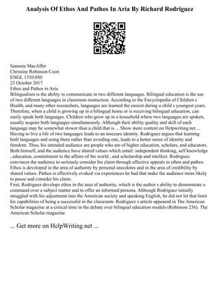 Analysis Of Ethos And Pathos In Aria By Richard Rodriguez
Sammie MacAffer
Christine Robinson Coon
ENGL 1310.050
23 October 2017
Ethos and Pathos in Aria
Bilingualism is the ability to communicate in two different languages. Bilingual education is the use
of two different languages in classroom instruction. According to the Encyclopedia of Children s
Health, and many other researchers, languages are learned the easiest during a child s youngest years.
Therefore, when a child is growing up in a bilingual home or is receiving bilingual education, can
easily speak both languages. Children who grow up in a household where two languages are spoken,
usually acquire both languages simultaneously. Although their ability quality and skill of each
language may be somewhat slower than a child that is ... Show more content on Helpwriting.net ...
Having to live a life of two languages leads to an insecure identity. Rodriguez argues that learning
both languages and using them rather than avoiding one, leads to a better sense of identity and
freedom. Thus, his intended audience are people who are of higher education, scholars, and educators.
Both himself, and the audience have shared values which entail: independent thinking, self knowledge
, education, commitment to the affairs of the world , and scholarship and intellect. Rodriguez
convinces the audience to seriously consider his claim through effective appeals to ethos and pathos.
Ethos is developed in the area of authority by personal anecdotes and in the area of credibility by
shared values. Pathos is effectively evoked via experiences he had that make the audience more likely
to pause and consider his claim.
First, Rodriguez develops ethos in the area of authority, which is the author s ability to demonstrate a
command over a subject matter and to offer an informed persona. Although Rodriguez initially
struggled with his adjustment into the American society and speaking English, he did not let that limit
his capabilities of being a successful in the classroom. Rodriguez s article appeared in The American
Scholar magazine at a critical time in the debate over bilingual education models (Robinson 236). The
American Scholar magazine
... Get more on HelpWriting.net ...
 