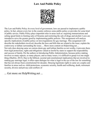Law And Public Policy
The Law and Public Policy At every level of government, laws are passed to implement a public
policy. In fact, almost every law in the country enforces some public policy or provides for some kind
of public service. Public Policy plays important roles in areas such as: requiring immunizations and
setting speed limits to limiting sales of firearms and restricting the sale of drugs and alcohol. Laws are
intended to serve the greater good by implementing public policies. This assignment will analyze
specific implications of public policy on laws/regulations for gay marriage. This assignment will
describe the stakeholders involved; describe the laws and bills that are related to the issue; explain the
controversy or debate surrounding the issue; ... Show more content on Helpwriting.net ...
Not only does denying same sex unions deem gay and lesbian families as not worthy, it prevents them
from legal protections, rights and obligations valued as lawful by states to support the respectability
and success of family. Per the authors in Introducing Public Administration, because policy making
involves so many aspects, so many players, and so many issues, it is difficult to grasp it as one single
thing (Shafritz, 2013). Due to the biblical, societal and constitutional implications that are involved in
making gay marriage legal, it offers open dialogue for what is legal in the eye of the law for something
that has not always been constitutional for decades. Denying legitimate rights to same sex couples and
families in areas such as: child protections, economic security, health and wellbeing, death, retirement
security, divorce and privacy and conflicts of
... Get more on HelpWriting.net ...
 