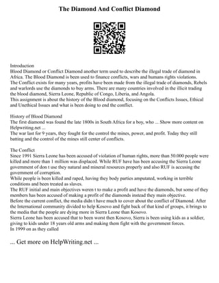 The Diamond And Conflict Diamond
Introduction
Blood Diamond or Conflict Diamond another term used to describe the illegal trade of diamond in
Africa. The Blood Diamond is been used to finance conflicts, wars and humans rights violations.
The Conflict exists for many years, profits have been made from the illegal trade of diamonds, Rebels
and warlords use the diamonds to buy arms. There are many countries involved in the illicit trading
the blood diamond, Sierra Leone, Republic of Congo, Liberia, and Angola.
This assignment is about the history of the Blood diamond, focusing on the Conflicts Issues, Ethical
and Unethical Issues and what is been doing to end the conflict.
History of Blood Diamond
The first diamond was found the late 1800s in South Africa for a boy, who ... Show more content on
Helpwriting.net ...
The war last for 9 years, they fought for the control the mines, power, and profit. Today they still
batting and the control of the mines still center of conflicts.
The Conflict
Since 1991 Sierra Leone has been accused of violation of human rights, more than 50.000 people were
killed and more than 1 million was displaced. While RUF have has been accusing the Sierra Leone
government of don t use they natural and mineral resources properly and also RUF is accusing the
government of corruption.
While people is been killed and raped, having they body parties amputated, working in terrible
conditions and been treated as slaves.
The RUF initial and main objectives weren t to make a profit and have the diamonds, but some of they
members has been accused of making a profit of the diamonds instead they main objective.
Before the current conflict, the media didn t have much to cover about the conflict of Diamond. After
the International community divided to help Kosovo and fight back of that kind of groups, it brings to
the media that the people are dying more in Sierra Leone than Kosovo.
Sierra Leone has been accused that to been worst then Kosovo, Sierra is been using kids as a soldier,
giving to kids under 18 years old arms and making them fight with the government forces.
In 1999 on as they called
... Get more on HelpWriting.net ...
 