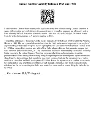 India s Nuclear Activity between 1968 and 1998
I told President Clinton that when my third eye looks at the door of the Security Council chamber it
sees a little sign that says only those with economic power or nuclear weapons are allowed. I said to
him, it is very difficult to achieve economic wealth . This was said by I.K Gujral, the Indian Prime
Minister at the time during a U.N general meeting in 1997.
The context and focus of this essay will be India s nuclear activity between 1968 up until the Pohkran
II tests in 1998. The background element shows that, in 1968, India wanted to protect its own right of
experimenting with nuclear weapons by not signing the NPT (nuclear Non Proliferation Treaty). India
in 1974 had engaged in a nuclear test, which New Delhi advanced to say that was not a weapon but
was, however, peaceful (Sullivan, 2012 3). International audiences were fazed by the nuclear action by
India, especially the United States of America, consequently filing and constructing laws that
prevented India from trading multilaterally along with posing nuclear banning laws against the Indian
state. It can be demonstrated that India for a long time, remained outside the nuclear circle of states,
which was controlled and built by the powerful United States. An agreement was reached between the
two states rather long after India s first tests, which marked a not only a new position in diplomatic
relations, but the understanding that India was marked as a new nuclear power. Why did India decide
to openly
... Get more on HelpWriting.net ...
 