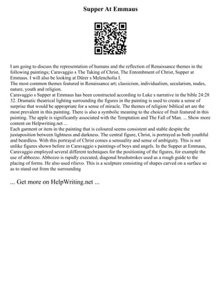 Supper At Emmaus
I am going to discuss the representation of humans and the reflection of Renaissance themes in the
following paintings; Caravaggio s The Taking of Christ, The Entombment of Christ, Supper at
Emmaus. I will also be looking at Dürer s Melencholia I.
The most common themes featured in Renaissance art; classicism, individualism, secularism, nudes,
nature, youth and religion.
Caravaggio s Supper at Emmaus has been constructed according to Luke s narrative in the bible 24:28
32. Dramatic theatrical lighting surrounding the figures in the painting is used to create a sense of
surprise that would be appropriate for a sense of miracle. The themes of religion/ biblical art are the
most prevalent in this painting. There is also a symbolic meaning to the choice of fruit featured in this
painting. The apple is significantly associated with the Temptation and The Fall of Man. ... Show more
content on Helpwriting.net ...
Each garment or item in the painting that is coloured seems consistent and stable despite the
juxtaposition between lightness and darkness. The central figure, Christ, is portrayed as both youthful
and beardless. With this portrayal of Christ comes a sensuality and sense of ambiguity. This is not
unlike figures shown before in Caravaggio s paintings of boys and angels. In the Supper at Emmaus,
Caravaggio employed several different techniques for the positioning of the figures, for example the
use of abbozzo. Abbozzo is rapidly executed, diagonal brushstrokes used as a rough guide to the
placing of forms. He also used rilievo. This is a sculpture consisting of shapes carved on a surface so
as to stand out from the surrounding
... Get more on HelpWriting.net ...
 