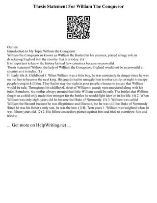 Thesis Statement For William The Conqueror
Outline
Introduction to My Topic William the Conqueror
William the Conqueror or known as William the Bastard to his enemies, played a huge role in
developing England into the country that it is today. (1)
It is important to know the history behind how countries became so powerful.
Thesis statement Without the help of William the Conqueror, England would not be as powerful a
country as it is today. (1)
II. Early life A. Childhood 1. When William was a little boy, he was constantly in danger since he was
on the line to become the next king. His guards had to smuggle him to other castles at night to escape
people trying to kill him. They had to stay the night in poor people s homes to ensure that William
would be safe. Throughout his childhood, three of William s guards were murdered along with his
tutor. Somehow, his mother always ensured that little William would be safe. The battles that William
fought as a child only made him stronger for the battles he would fight later on in his life. (4) 2. When
William was only eight years old he became the Duke of Normandy. (1) 3. William was called
William the Bastard because he was illegitimate and illiterate, but he was still the Duke of Normandy.
Since he was his father s only son, he was the heir. (1) B. Teen years 1. William was knighted when he
was fifteen years old. (2) 2. His fellow councilors plotted against him and tried to overthrow him and
tried to
... Get more on HelpWriting.net ...
 