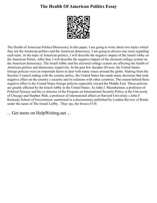 The Health Of American Politics Essay
The Health of American Politics/Democracy In this paper, I am going to write about two topics which
they are the American politics and the American democracy. I am going to discuss one issue regarding
each topic. In the topic of American politics, I will describe the negative impact of the Israeli lobby on
the American Politic. After that, I will describe the negative impact of the electoral college system on
the American democracy. The Israeli lobby and the electoral college system are affecting the health of
American politics and democracy negatively. In the past few decades till now, the United States
foreign policies were an important factor to deal with many issues around the globe. Starting from the
Security Council ending with the country policy, the United States has made many decisions that took
negative effect on the country s security and its relations with other countries. The reason behind these
negative effect is the United States foreign policies especially toward the Middle East. These policies
are greatly affected by the Israeli lobby in the United States. As John J. Mearsheimer, a professor of
Political Science and the co director of the Program on International Security Policy at the University
of Chicago and Stephen Walt, a professor of international affairs at Harvard University s John F.
Kennedy School of Government, mentioned in a documentary published by London Review of Books
under the name of The Israeli Lobby . They say, the thrust of US
... Get more on HelpWriting.net ...
 