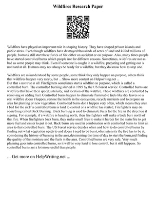 Wildfires Research Paper
Wildfires have played an important role in shaping history. They have shaped private islands and
public areas. Even though wildfires have destroyed thousands of acres of land and killed millions of
people, humans still start these furies of fire either on accident or on purpose. Also, many times people
have started controlled burns which people use for different reasons. Sometimes, wildfires are not as
bad as some people may think. Even if someone is caught in a wildfire, preparing and getting out is
not hard at all. Humans may not always be ready for a wildfire, but they do know how to stop one.
Wildfires are misunderstood by some people, some think they only happen on purpose, others think
that wildfires happen very rarely, but ... Show more content on Helpwriting.net ...
But that s not true at all. Firefighters sometimes start a wildfire on purpose, which is called a
controlled burn. The controlled burning started in 1995 by the US Forest service. Controlled burns are
wildfires that have their speed, intensity, and location of the wildfire. These wildfires are controlled by
removing or adding fuel. Controlled burns happen to eliminate flammable fuels like dry leaves so a
real wildfire doesn t happen, restore the health in the ecosystem, recycle nutrients and to prepare an
area for planting or new vegetation. Controlled burns don t happen very often, which means they aren
t bad for the air.If a controlled burn is hard to control or a wildfire has started, Firefighters may do
something called Back Burning . Back burning is used to eliminate fuels for the fire in the direction it
s going. For example, if a wildfire is heading north, then fire fighters will make a back burn north of
that fire. When firefighters back burn, they make small fires to make it harder for the main fire to get
more fuel and easier to put it out. Back burns are used in combination with controlled burns to limit an
area to that controlled burn. The US Forest service decides when and how to do controlled burns by
finding out what vegetation needs to and doesn t need to be burnt,what intensity the fire has to be at,
considering the history of burning in the area,determining the time of day to start the burn,and finding
the quality of the moisture and the fuels in the area. Controlled burns are very safe. Very much
planning goes into controlled burns, so it will be very hard to lose control, but it still happens. So
controlled burns are a lot more useful than people
... Get more on HelpWriting.net ...
 