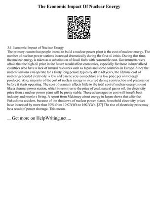 The Economic Impact Of Nuclear Energy
3.1 Economic Impact of Nuclear Energy
The primary reason that people intend to build a nuclear power plant is the cost of nuclear energy. The
number of nuclear power stations increased dramatically during the first oil crisis. During that time,
the nuclear energy is taken as a substitution of fossil fuels with reasonable cost. Governments were
afraid that the high oil price in the future would affect economics, especially for those industrialized
countries who have a lack of natural resources such as Japan and some countries in Europe. Since the
nuclear stations can operate for a fairly long period, typically 40 to 60 years, the lifetime cost of
nuclear generated electricity is low and can be very competitive at a low price per unit energy
produced. Also, majority of the cost of nuclear energy is incurred during construction and preparation
before it starts operating. The cost of uranium affects little to the total cost of nuclear energy, so not
like a thermal power station, which is sensitive to the price of coal, natural gas or oil, the electricity
price from a nuclear power plant will be pretty stable. These advantages on cost will benefit both
industry and people s living. A report from Mckinsey about energy in Japan shows that after the
Fukushima accident, because of the shutdown of nuclear power plants, household electricity prices
have increased by more than 50% from 10 ₵/kWh to 16₵/kWh. [27] The rise of electricity price may
be a result of power shortage. This means
... Get more on HelpWriting.net ...
 