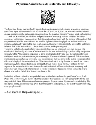 Physician-Assisted Suicide is Morally and Ethically...
The long time debate over medically assisted suicide, the presence of a doctor at a patient s suicide,
resurfaced again with the conviction of doctor Jack Kevorkian. Kevorkian was convicted of second
degree murder when he euthanized, or administered the injection himself, Thomas Youk on September
17, 1998. Dr. Kevorkian, an advocate and practitioner of medically assisted suicides, has many
opponents on the issue. Opponents say that it is unethical and even with the consent of the patient that
the procedure is still a homicide and not suicide. I plan to show that physician assisted suicide is
morally and ethically acceptable, that court cases and laws have proven it to be acceptable, and that it
is better than other alternatives. ... Show more content on Helpwriting.net ...
The moral and ethical aspects of physician assisted suicide are important ones that shouldn t be
overlooked. In virtually all cases of assisted suicide the pain and suffering experienced by the patient
is unrelievable. Although it is important to go to great lengths to try and ease the suffering through
traditional medicine, often times it s just not enough. When the traditional approach fails sometimes
more drastic approaches are necessary. One such measure that has come to be highly controversial in
this decade is physician assisted suicide. This form of suicide is hotly debated because it isn t just a
mere suicide, but a planned out social contract between two or more people. The basis for my
argument for assisted suicide rests in the values of individual self determination or autonomy and
individual well being. Self determination is central to the issue because a person should be able to
choose how to live their life or in this case, how to die.
Individual self determination is especially important in choices about the specifics of one s death
(Weir 89). Most people, no matter what the nature of their death is, are very concerned with the last
stages of their lives. This concern reflects the person s desire to retain dignity and control during this
last period of life, assisted suicide gives them that control and dignity. As far as individual well being,
most people would
... Get more on HelpWriting.net ...
 