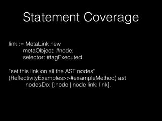 Statement Coverage
link := MetaLink new
metaObject: #node;
selector: #tagExecuted.
“set this link on all the AST nodes"
(ReﬂectivityExamples>>#exampleMethod) ast
nodesDo: [:node | node link: link].
 