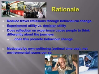    Reduce travel emissions through behavioural change.
   Experienced utility vs. decision utility
   Does reflection on experience cause people to think
    differently about the journeys
     … does this promote behaviour change


   Motivated by own wellbeing (optimal time-use), not
    environmental issues per se.




                                                          3
 
