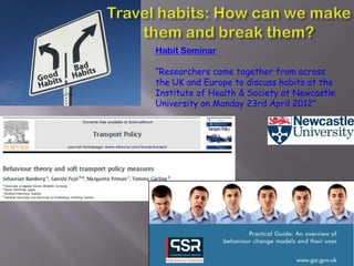Habit Seminar

“Researchers came together from across
the UK and Europe to discuss habits at the
Institute of Health & Society at Newcastle
University on Monday 23rd April 2012”
 