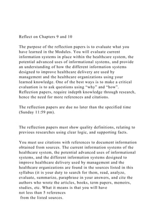 Reflect on Chapters 9 and 10
The purpose of the reflection papers is to evaluate what you
have learned in the Modules. You will evaluate current
information systems in place within the healthcare system, the
potential advanced uses of informational systems, and provide
an understanding of how the different information systems
designed to improve healthcare delivery are used by
management and the healthcare organizations using your
learned knowledge. One of the best ways is to make a critical
evaluation is to ask questions using “why” and “how”.
Reflection papers, require indepth knowledge through research,
hence the need for more references and citations.
The reflection papers are due no later than the specified time
(Sunday 11:59 pm).
The reflection papers must show quality definitions, relating to
previous researches using clear logic, and supporting facts.
You must use citations with references to document information
obtained from sources. The current information systems of the
healthcare system, the potential advanced uses of informational
systems, and the different information systems designed to
improve healthcare delivery used by management and the
healthcare organizations are found in the sources listed in this
syllabus (it is your duty to search for them, read, analyze,
evaluate, summarize, paraphrase in your answers, and cite the
authors who wrote the articles, books, term papers, memoirs,
studies, etc. What it means is that you will have
not less than 5 references
from the listed sources.
 