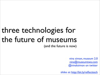 three technologies for
the future of museums
            (and the future is now)


                              nina simon, museum 2.0
                              nina@museumtwo.com
                              @ninaksimon on twitter

                       slides at: http://bit.ly/reﬂecttech
 