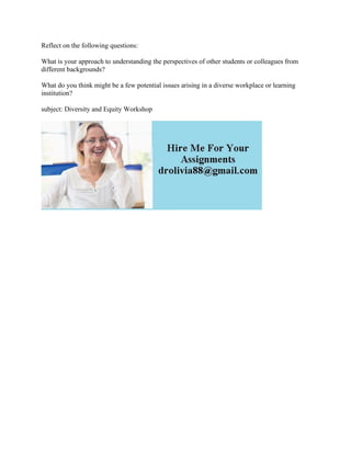 Reflect on the following questions:
What is your approach to understanding the perspectives of other students or colleagues from
different backgrounds?
What do you think might be a few potential issues arising in a diverse workplace or learning
institution?
subject: Diversity and Equity Workshop
 