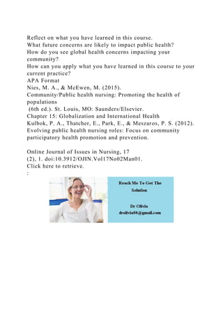 Reflect on what you have learned in this course.
What future concerns are likely to impact public health?
How do you see global health concerns impacting your
community?
How can you apply what you have learned in this course to your
current practice?
APA Format
Nies, M. A., & McEwen, M. (2015).
Community/Public health nursing: Promoting the health of
populations
(6th ed.). St. Louis, MO: Saunders/Elsevier.
Chapter 15: Globalization and International Health
Kulbok, P. A., Thatcher, E., Park, E., & Meszaros, P. S. (2012).
Evolving public health nursing roles: Focus on community
participatory health promotion and prevention.
Online Journal of Issues in Nursing, 17
(2), 1. doi:10.3912/OJIN.Vol17No02Man01.
Click here to retrieve.
:
 