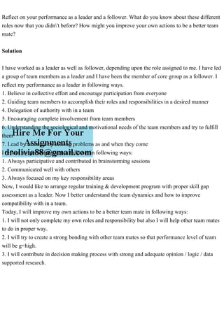 Reflect on your performance as a leader and a follower. What do you know about these different
roles now that you didn't before? How might you improve your own actions to be a better team
mate?
Solution
I have worked as a leader as well as follower, depending upon the role assigned to me. I have led
a group of team members as a leader and I have been the member of core group as a follower. I
reflect my performance as a leader in following ways.
1. Believe in collective effort and encourage participation from everyone
2. Guiding team members to accomplish their roles and responsibilities in a desired manner
4. Delegation of authority with in a team
5. Encouraging complete involvement from team members
6. Understanding the sociological and motivational needs of the team members and try to fulfill
them
7. Lead by example by solving problems as and when they come
I reflect my performance as a follower in following ways:
1. Always participative and contributed in brainstorming sessions
2. Communicated well with others
3. Always focused on my key responsibility areas
Now, I would like to arrange regular training & development program with proper skill gap
assessment as a leader. Now I better understand the team dynamics and how to improve
compatibility with in a team.
Today, I will improve my own actions to be a better team mate in following ways:
1. I will not only complete my own roles and responsibility but also I will help other team mates
to do in proper way.
2. I will try to create a strong bonding with other team mates so that performance level of team
will be g=high.
3. I will contribute in decision making process with strong and adequate opinion / logic / data
supported research.
 