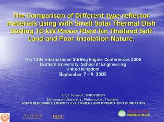 The Comparison of Different type reflector
materials using with Small Solar Thermal Dish
Stirling 10 kW Power Plant for Thailand Soft
       Land and Poor Insolation Nature.


     The 12th International Stirling Engine Conferences 2005
            Durham University, School of Engineering
                        United Kingdom
                     September 7 – 9, 2005




                       Eng’r Suravut, SNIDVONGS
                Naraesuan University, Phitsanulok, Thailand.
    ASIAN RENEWABLE ENERGY DEVELOPMENT AND PROMOTION FOUNDATION



    AREF          ISEC
 