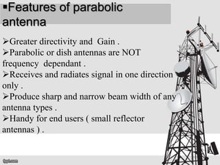 Features of parabolic
antenna
Greater directivity and Gain .
Parabolic or dish antennas are NOT
frequency dependant .
Receives and radiates signal in one direction
only .
Produce sharp and narrow beam width of any
antenna types .
Handy for end users ( small reflector
antennas ) .
 