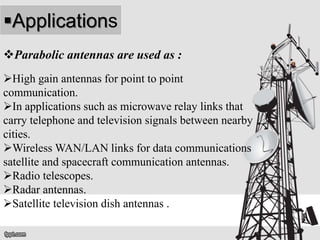 Applications
Parabolic antennas are used as :
High gain antennas for point to point
communication.
In applications such as microwave relay links that
carry telephone and television signals between nearby
cities.
Wireless WAN/LAN links for data communications
satellite and spacecraft communication antennas.
Radio telescopes.
Radar antennas.
Satellite television dish antennas .
 