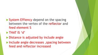  System Effiency depend on the spacing
between the vertex of the reflector and
feed element S
 THAT IS ‘d’
 Distance is adjusted by include angle
 Include angle decreases ,spacing between
feed and reflector increased
 