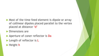  Most of the time feed element is dipole or array
of collinear dipoles placed parallel to the vertex
placed at distance ‘d’
 Dimensions are
 Aperture of coner reflector is Da
 Length of reflector is L
 Height h
 