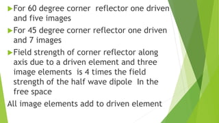 For 60 degree corner reflector one driven
and five images
For 45 degree corner reflector one driven
and 7 images
Field strength of corner reflector along
axis due to a driven element and three
image elements is 4 times the field
strength of the half wave dipole In the
free space
All image elements add to driven element
 