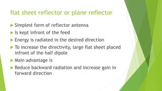 flat sheet reflector or plane reflector
 Simplest form of reflector antenna
 Is kept infront of the feed
 Energy is radiated in the desired direction
 To increase the directivity, large flat sheet placed
infront of the half dipole
 Main advantage is
 Reduce backward radiation and increase gain in
forward direction
 