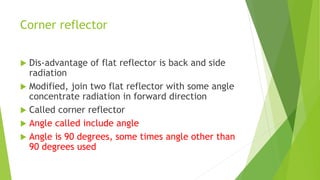 Corner reflector
 Dis-advantage of flat reflector is back and side
radiation
 Modified, join two flat reflector with some angle
concentrate radiation in forward direction
 Called corner reflector
 Angle called include angle
 Angle is 90 degrees, some times angle other than
90 degrees used
 