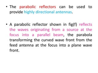 • The parabolic reflectors can be used to
provide highly directional antennas.
• A parabolic reflector shown in fig(f) reflects
the waves originating from a source at the
focus into a parallel beam, the parabola
transforming the curved wave front from the
feed antenna at the focus into a plane wave
front.
 