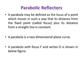 Parabolic Reflectors
• A parabola may be defined as the locus of a point
which moves in such a way that its distance from
the fixed point (called focus) plus its distance
from a straight line is constant.
• A parabola is a two dimensional plane curve.
• A parabola with focus F and vertex O is shown in
below figure.
 
