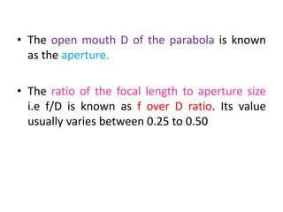 • The open mouth D of the parabola is known
as the aperture.
• The ratio of the focal length to aperture size
i.e f/D is known as f over D ratio. Its value
usually varies between 0.25 to 0.50
 