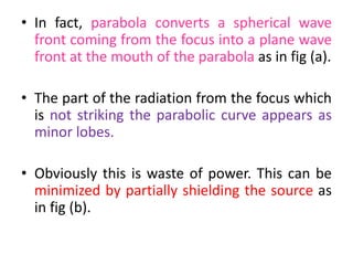 • In fact, parabola converts a spherical wave
front coming from the focus into a plane wave
front at the mouth of the parabola as in fig (a).
• The part of the radiation from the focus which
is not striking the parabolic curve appears as
minor lobes.
• Obviously this is waste of power. This can be
minimized by partially shielding the source as
in fig (b).
 