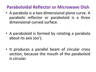 Paraboloidal Reflector or Microwave Dish
• A parabola is a two dimensional plane curve. A
parabolic reflector or paraboloid is a three
dimensional curved surface.
• A paraboloid is formed by rotating a parabola
about its axis (oo’).
• It produces a parallel beam of circular cross
section, because the mouth of the paraboloid
is circular.
 
