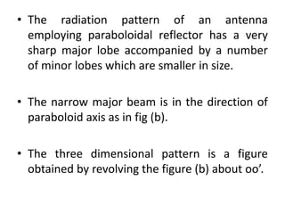 • The radiation pattern of an antenna
employing paraboloidal reflector has a very
sharp major lobe accompanied by a number
of minor lobes which are smaller in size.
• The narrow major beam is in the direction of
paraboloid axis as in fig (b).
• The three dimensional pattern is a figure
obtained by revolving the figure (b) about oo’.
 