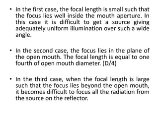 • In the first case, the focal length is small such that
the focus lies well inside the mouth aperture. In
this case it is difficult to get a source giving
adequately uniform illumination over such a wide
angle.
• In the second case, the focus lies in the plane of
the open mouth. The focal length is equal to one
fourth of open mouth diameter. (D/4)
• In the third case, when the focal length is large
such that the focus lies beyond the open mouth,
it becomes difficult to focus all the radiation from
the source on the reflector.
 