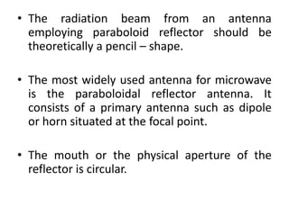 • The radiation beam from an antenna
employing paraboloid reflector should be
theoretically a pencil – shape.
• The most widely used antenna for microwave
is the paraboloidal reflector antenna. It
consists of a primary antenna such as dipole
or horn situated at the focal point.
• The mouth or the physical aperture of the
reflector is circular.
 