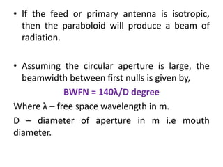 • If the feed or primary antenna is isotropic,
then the paraboloid will produce a beam of
radiation.
• Assuming the circular aperture is large, the
beamwidth between first nulls is given by,
BWFN = 140λ/D degree
Where λ – free space wavelength in m.
D – diameter of aperture in m i.e mouth
diameter.
 