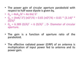 • The power gain of circular aperture paraboloid with
respect to half wave dipole is given by,
• Gp = 4πAo/λ2 = 4π KA/ λ2
• Gp = (4πK/ λ2) (πD2/4) = 0.65 (πD2/4) = 0.65 * (3.14)2 *
(D/λ)2
• Gp = 6.389 (D/λ)2 = 6 (D/λ)2 ; D- Diameter of circular
aperture.
• The gain is a function of aperture ratio of the
paraboloid.
• The effective radiated power (EIRP) of an antenna is
multiplication of input power fed to antenna and its
power gain.
 