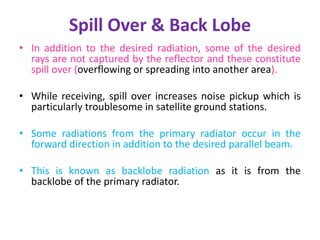 Spill Over & Back Lobe
• In addition to the desired radiation, some of the desired
rays are not captured by the reflector and these constitute
spill over (overflowing or spreading into another area).
• While receiving, spill over increases noise pickup which is
particularly troublesome in satellite ground stations.
• Some radiations from the primary radiator occur in the
forward direction in addition to the desired parallel beam.
• This is known as backlobe radiation as it is from the
backlobe of the primary radiator.
 