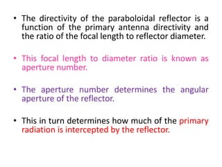 • The directivity of the paraboloidal reflector is a
function of the primary antenna directivity and
the ratio of the focal length to reflector diameter.
• This focal length to diameter ratio is known as
aperture number.
• The aperture number determines the angular
aperture of the reflector.
• This in turn determines how much of the primary
radiation is intercepted by the reflector.
 