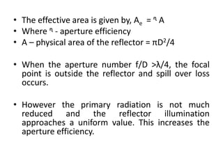 • The effective area is given by, Ae = ᶯ A
• Where ᶯ - aperture efficiency
• A – physical area of the reflector = πD2/4
• When the aperture number f/D >λ/4, the focal
point is outside the reflector and spill over loss
occurs.
• However the primary radiation is not much
reduced and the reflector illumination
approaches a uniform value. This increases the
aperture efficiency.
 